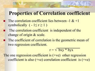 Properties of Correlation coefficient
 The correlation coefficient lies between -1 & +1
symbolically ( - 1≤ r ≥ 1 )
 The correlation coefficient is independent of the
change of origin & scale.
 The coefficient of correlation is the geometric mean of
two regression coefficient.
r = √ bxy * byx
The one regression coefficient is (+ve) other regression
coefficient is also (+ve) correlation coefficient is (+ve)
 