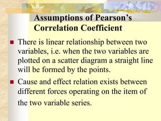 Assumptions of Pearson’s
Correlation Coefficient
 There is linear relationship between two
variables, i.e. when the two variables are
plotted on a scatter diagram a straight line
will be formed by the points.
 Cause and effect relation exists between
different forces operating on the item of
the two variable series.
 