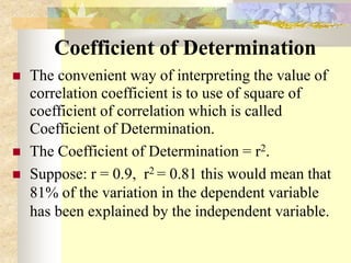 Coefficient of Determination
 The convenient way of interpreting the value of
correlation coefficient is to use of square of
coefficient of correlation which is called
Coefficient of Determination.
 The Coefficient of Determination = r2.
 Suppose: r = 0.9, r2 = 0.81 this would mean that
81% of the variation in the dependent variable
has been explained by the independent variable.
 