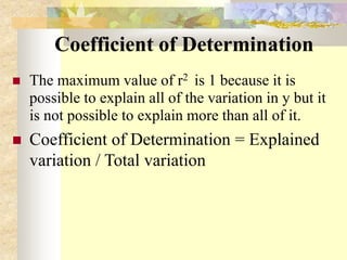 Coefficient of Determination
 The maximum value of r2 is 1 because it is
possible to explain all of the variation in y but it
is not possible to explain more than all of it.
 Coefficient of Determination = Explained
variation / Total variation
 
