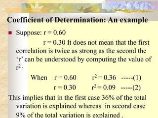 Coefficient of Determination: An example
 Suppose: r = 0.60
r = 0.30 It does not mean that the first
correlation is twice as strong as the second the
‘r’ can be understood by computing the value of
r2 .
When r = 0.60 r2 = 0.36 -----(1)
r = 0.30 r2 = 0.09 -----(2)
This implies that in the first case 36% of the total
variation is explained whereas in second case
9% of the total variation is explained .
 