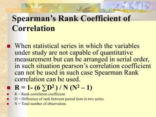 Spearman’s Rank Coefficient of
Correlation
 When statistical series in which the variables
under study are not capable of quantitative
measurement but can be arranged in serial order,
in such situation pearson’s correlation coefficient
can not be used in such case Spearman Rank
correlation can be used.
 R = 1- (6 ∑D2 ) / N (N2 – 1)
 R = Rank correlation coefficient
 D = Difference of rank between paired item in two series.
 N = Total number of observation.
 