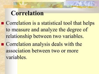 Correlation
 Correlation is a statistical tool that helps
to measure and analyze the degree of
relationship between two variables.
 Correlation analysis deals with the
association between two or more
variables.
 