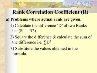 Rank Correlation Coefficient (R)
a) Problems where actual rank are given.
1) Calculate the difference ‘D’ of two Ranks
i.e. (R1 – R2).
2) Square the difference & calculate the sum of
the difference i.e. ∑D2
3) Substitute the values obtained in the
formula.
 