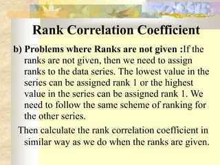Rank Correlation Coefficient
b) Problems where Ranks are not given :If the
ranks are not given, then we need to assign
ranks to the data series. The lowest value in the
series can be assigned rank 1 or the highest
value in the series can be assigned rank 1. We
need to follow the same scheme of ranking for
the other series.
Then calculate the rank correlation coefficient in
similar way as we do when the ranks are given.
 