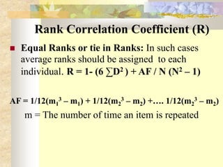 Rank Correlation Coefficient (R)
 Equal Ranks or tie in Ranks: In such cases
average ranks should be assigned to each
individual. R = 1- (6 ∑D2 ) + AF / N (N2 – 1)
AF = 1/12(m1
3 – m1) + 1/12(m2
3 – m2) +…. 1/12(m2
3 – m2)
m = The number of time an item is repeated
 