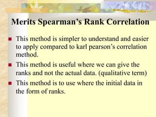 Merits Spearman’s Rank Correlation
 This method is simpler to understand and easier
to apply compared to karl pearson’s correlation
method.
 This method is useful where we can give the
ranks and not the actual data. (qualitative term)
 This method is to use where the initial data in
the form of ranks.
 