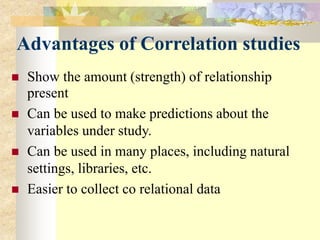 Advantages of Correlation studies
 Show the amount (strength) of relationship
present
 Can be used to make predictions about the
variables under study.
 Can be used in many places, including natural
settings, libraries, etc.
 Easier to collect co relational data
 