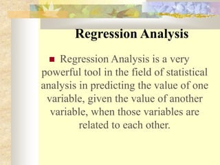 Regression Analysis
 Regression Analysis is a very
powerful tool in the field of statistical
analysis in predicting the value of one
variable, given the value of another
variable, when those variables are
related to each other.
 