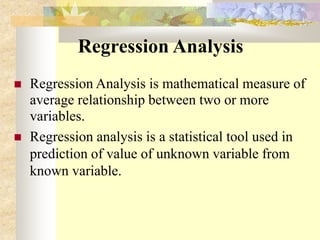 Regression Analysis
 Regression Analysis is mathematical measure of
average relationship between two or more
variables.
 Regression analysis is a statistical tool used in
prediction of value of unknown variable from
known variable.
 