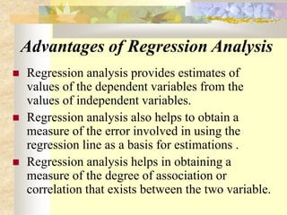Advantages of Regression Analysis
 Regression analysis provides estimates of
values of the dependent variables from the
values of independent variables.
 Regression analysis also helps to obtain a
measure of the error involved in using the
regression line as a basis for estimations .
 Regression analysis helps in obtaining a
measure of the degree of association or
correlation that exists between the two variable.
 