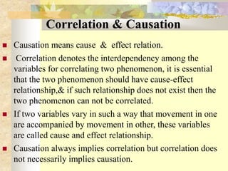 Correlation & Causation
 Causation means cause & effect relation.
 Correlation denotes the interdependency among the
variables for correlating two phenomenon, it is essential
that the two phenomenon should have cause-effect
relationship,& if such relationship does not exist then the
two phenomenon can not be correlated.
 If two variables vary in such a way that movement in one
are accompanied by movement in other, these variables
are called cause and effect relationship.
 Causation always implies correlation but correlation does
not necessarily implies causation.
 