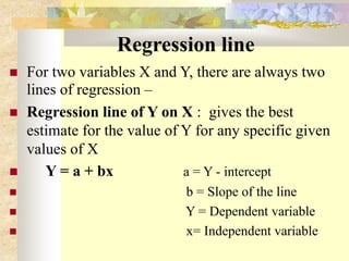 Regression line
 For two variables X and Y, there are always two
lines of regression –
 Regression line of Y on X : gives the best
estimate for the value of Y for any specific given
values of X
 Y = a + bx a = Y - intercept
 b = Slope of the line
 Y = Dependent variable
 x= Independent variable
 