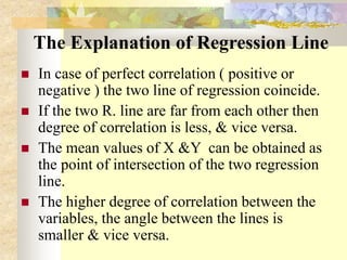 The Explanation of Regression Line
 In case of perfect correlation ( positive or
negative ) the two line of regression coincide.
 If the two R. line are far from each other then
degree of correlation is less, & vice versa.
 The mean values of X &Y can be obtained as
the point of intersection of the two regression
line.
 The higher degree of correlation between the
variables, the angle between the lines is
smaller & vice versa.
 