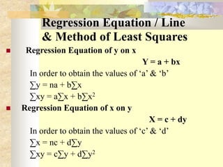 Regression Equation / Line
& Method of Least Squares
 Regression Equation of y on x
Y = a + bx
In order to obtain the values of ‘a’ & ‘b’
∑y = na + b∑x
∑xy = a∑x + b∑x2
 Regression Equation of x on y
X = c + dy
In order to obtain the values of ‘c’ & ‘d’
∑x = nc + d∑y
∑xy = c∑y + d∑y2
 