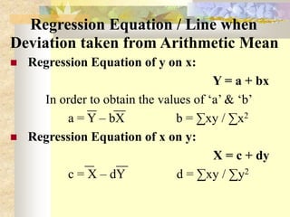 Regression Equation / Line when
Deviation taken from Arithmetic Mean
 Regression Equation of y on x:
Y = a + bx
In order to obtain the values of ‘a’ & ‘b’
a = Y – bX b = ∑xy / ∑x2
 Regression Equation of x on y:
X = c + dy
c = X – dY d = ∑xy / ∑y2
 