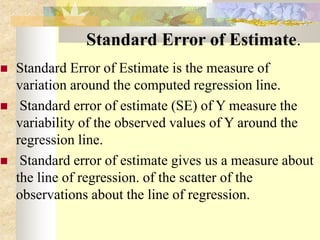 Standard Error of Estimate.
 Standard Error of Estimate is the measure of
variation around the computed regression line.
 Standard error of estimate (SE) of Y measure the
variability of the observed values of Y around the
regression line.
 Standard error of estimate gives us a measure about
the line of regression. of the scatter of the
observations about the line of regression.
 