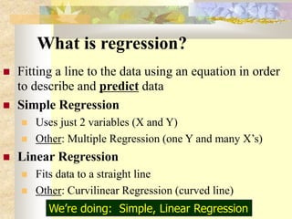 What is regression?
 Fitting a line to the data using an equation in order
to describe and predict data
 Simple Regression
 Uses just 2 variables (X and Y)
 Other: Multiple Regression (one Y and many X’s)
 Linear Regression
 Fits data to a straight line
 Other: Curvilinear Regression (curved line)
We’re doing: Simple, Linear Regression
 