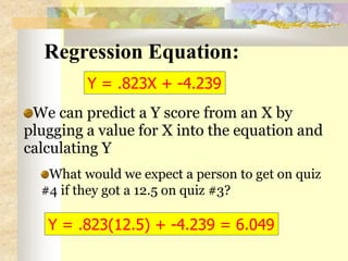 Regression Equation:
We can predict a Y score from an X by
plugging a value for X into the equation and
calculating Y
What would we expect a person to get on quiz
#4 if they got a 12.5 on quiz #3?
Y = .823X + -4.239
Y = .823(12.5) + -4.239 = 6.049
 