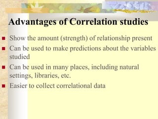 Advantages of Correlation studies
 Show the amount (strength) of relationship present
 Can be used to make predictions about the variables
studied
 Can be used in many places, including natural
settings, libraries, etc.
 Easier to collect correlational data
 