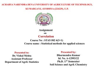 ACHARYA NARENDRA DEVA UNIVERSITY OF AGRICULTURE OF TECHNOLOGY,
KUMARGANJ, AYODHYA-(224229), U.P.
Assignment
on
Correlation
Course No : STAT-502 4(3+1)
Course name : Statistical methods for applied sciences
Presented to:
Dr. Vishal Mehta
Assistant Professor
Department of Agril. Statistics
Presented by:
Dharmendra Kumar
Id. No. A-12993/22
Ph.D. 𝟏𝒔𝒕
𝐒𝐞𝐦𝐞𝐬𝐭𝐞𝐫
Soil Science and Agril. Chemistry
 
