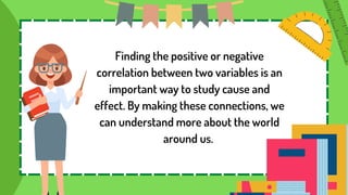 Finding the positive or negative
correlation between two variables is an
important way to study cause and
effect. By making these connections, we
can understand more about the world
around us.
 
