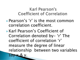  Pearson’s ‘r’ is the most common
correlation coefficient.
 Karl Pearson’s Coefficient of
Correlation denoted by- ‘r’ The
coefficient of correlation ‘r’
measure the degree of linear
relationship between two variables
say x & y.
 