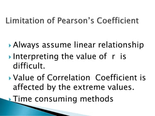  Always assume linear relationship
 Interpreting the value of r is
difficult.
 Value of Correlation Coefficient is
affected by the extreme values.
 Time consuming methods
 