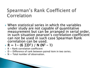  When statistical series in which the variables
under study are not capable of quantitative
measurement but can be arranged in serial order,
in such situation pearson’s correlation coefficient
can not be used in such case Spearman Rank
correlation can be used.
 R = 1- (6 ∑D2 ) / N (N2 – 1)
 R = Rank correlation coefficient
 D = Difference of rank between paired item in two series.
 N = Total number of observation.
 