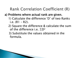 a) Problems where actual rank are given.
1) Calculate the difference ‘D’ of two Ranks
i.e. (R1 – R2).
2) Square the difference & calculate the sum
of the difference i.e. ∑D2
3) Substitute the values obtained in the
formula.
 