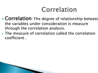  Correlation: The degree of relationship between
the variables under consideration is measure
through the correlation analysis.
 The measure of correlation called the correlation
coefficient .
 