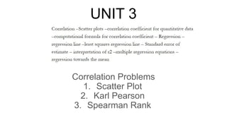 UNIT 3
Correlation Problems
1. Scatter Plot
2. Karl Pearson
3. Spearman Rank
 