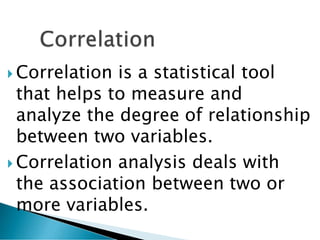  Correlation is a statistical tool
that helps to measure and
analyze the degree of relationship
between two variables.
 Correlation analysis deals with
the association between two or
more variables.
 