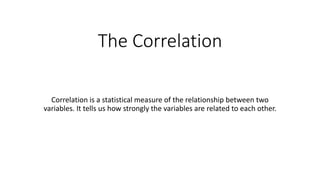 The Correlation
Correlation is a statistical measure of the relationship between two
variables. It tells us how strongly the variables are related to each other.
 