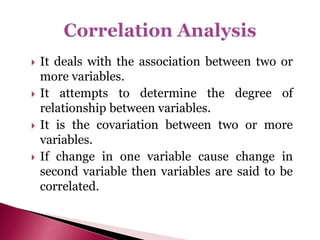  It deals with the association between two or
more variables.
 It attempts to determine the degree of
relationship between variables.
 It is the covariation between two or more
variables.
 If change in one variable cause change in
second variable then variables are said to be
correlated.
 