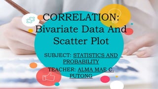 CORRELATION:
Bivariate Data And
Scatter Plot
SUBJECT: STATISTICS AND
PROBABILITY
TEACHER: ALMA MAE C.
PUTONG
 