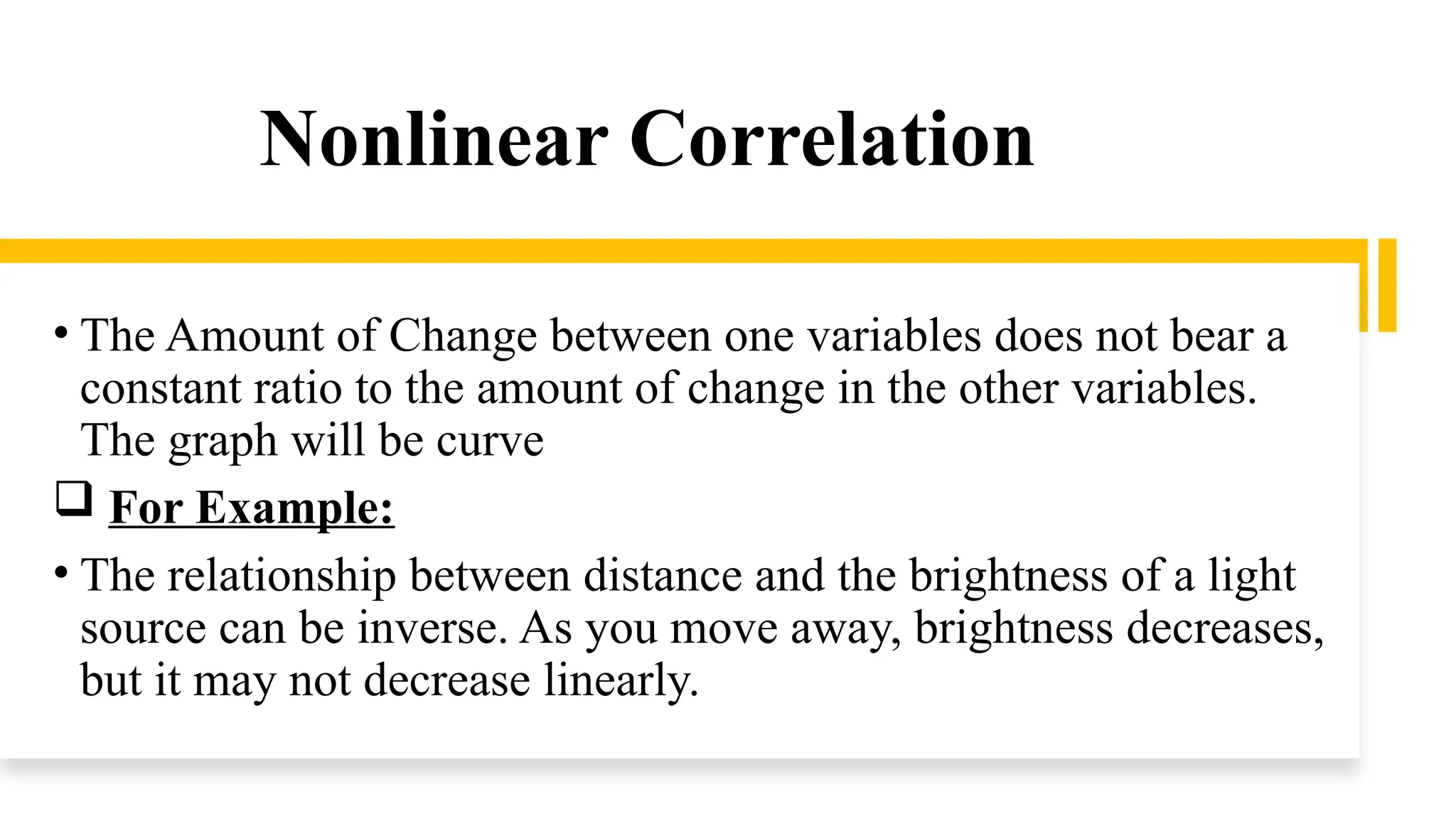 Nonlinear Correlation
• The Amount of Change between one variables does not bear a
constant ratio to the amount of change in the other variables.
The graph will be curve
 For Example:
• The relationship between distance and the brightness of a light
source can be inverse. As you move away, brightness decreases,
but it may not decrease linearly.
 