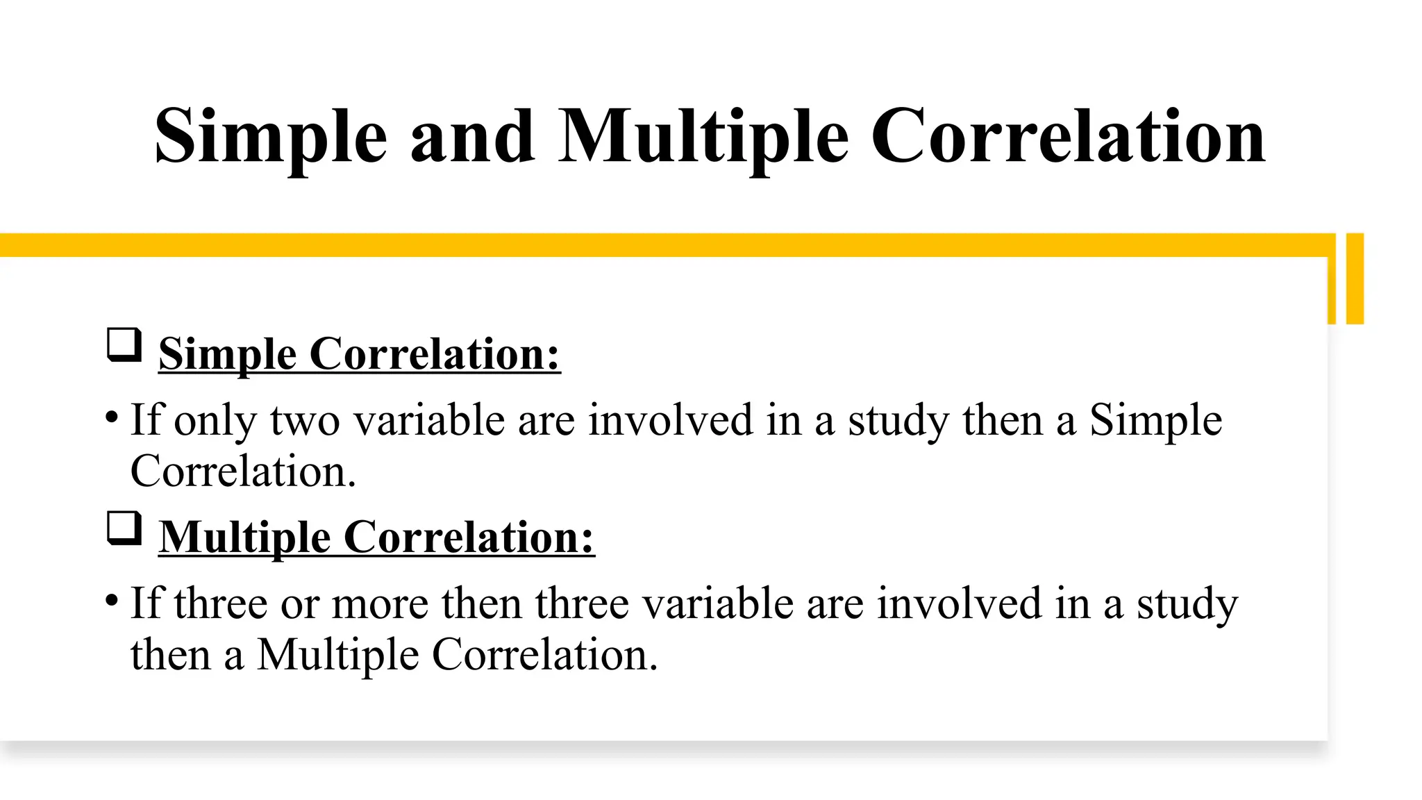 Simple and Multiple Correlation
 Simple Correlation:
• If only two variable are involved in a study then a Simple
Correlation.
 Multiple Correlation:
• If three or more then three variable are involved in a study
then a Multiple Correlation.
 