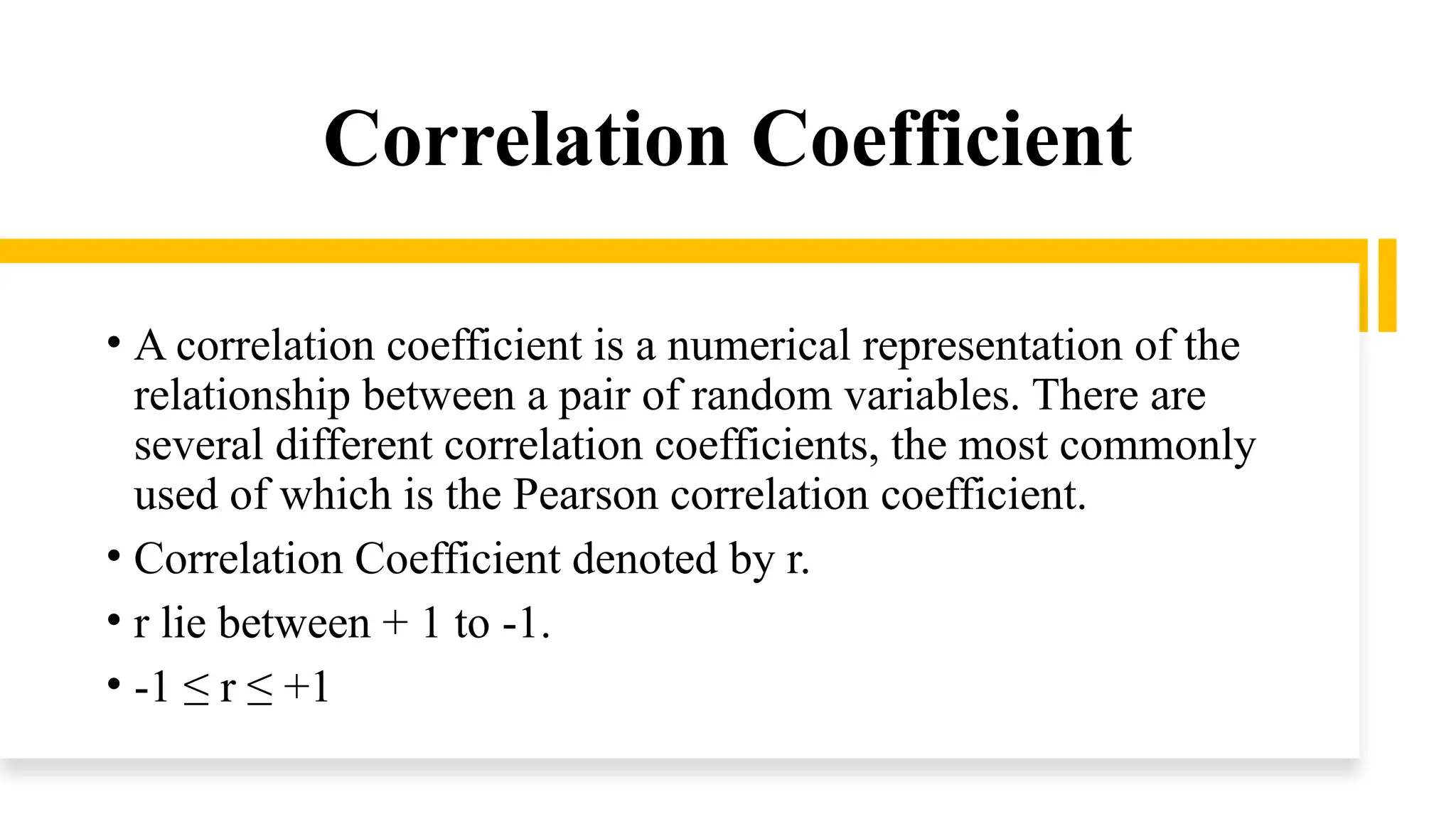 Correlation Coefficient
• A correlation coefficient is a numerical representation of the
relationship between a pair of random variables. There are
several different correlation coefficients, the most commonly
used of which is the Pearson correlation coefficient.
• Correlation Coefficient denoted by r.
• r lie between + 1 to -1.
• -1 ≤ r ≤ +1
 