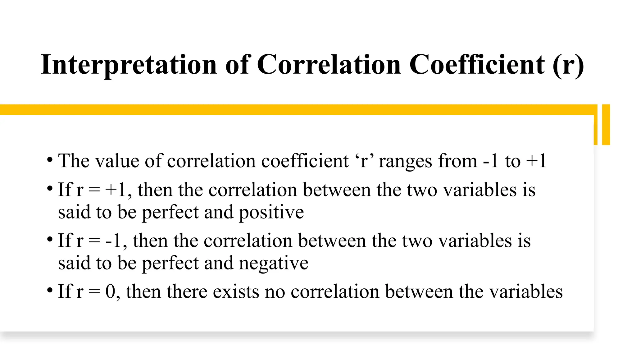 Interpretation of Correlation Coefficient (r)
• The value of correlation coefficient ‘r’ ranges from -1 to +1
• If r = +1, then the correlation between the two variables is
said to be perfect and positive
• If r = -1, then the correlation between the two variables is
said to be perfect and negative
• If r = 0, then there exists no correlation between the variables
 