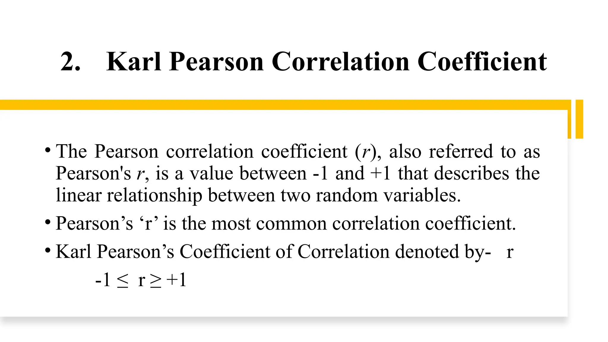2. Karl Pearson Correlation Coefficient
• The Pearson correlation coefficient (r), also referred to as
Pearson's r, is a value between -1 and +1 that describes the
linear relationship between two random variables.
• Pearson’s ‘r’ is the most common correlation coefficient.
• Karl Pearson’s Coefficient of Correlation denoted by- r
-1 ≤ r ≥ +1
 