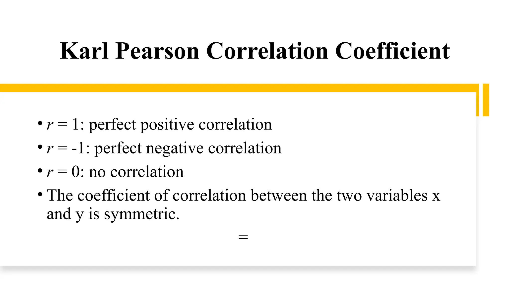 Karl Pearson Correlation Coefficient
• r = 1: perfect positive correlation
• r = -1: perfect negative correlation
• r = 0: no correlation
• The coefficient of correlation between the two variables x
and y is symmetric.
=
 