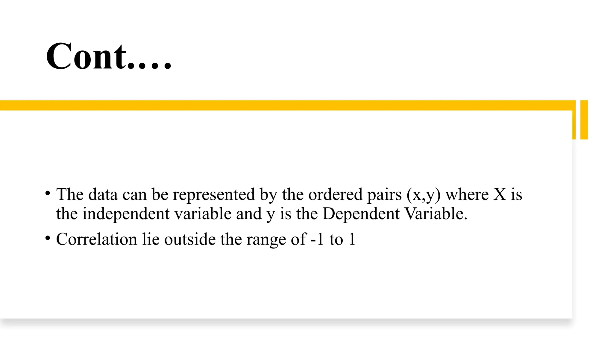 Cont.…
• The data can be represented by the ordered pairs (x,y) where X is
the independent variable and y is the Dependent Variable.
• Correlation lie outside the range of -1 to 1
 