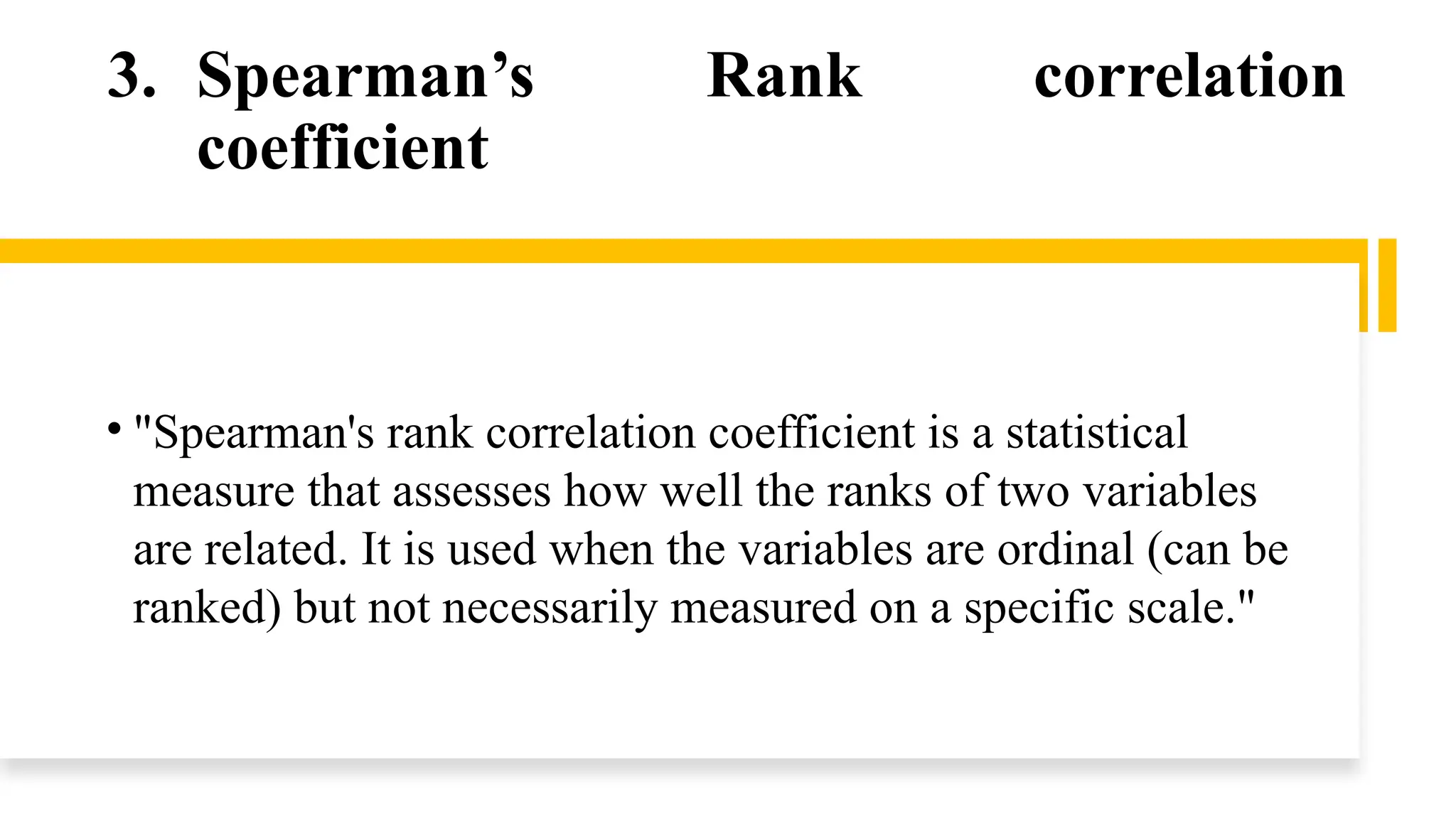 3. Spearman’s Rank correlation
coefficient
• "Spearman's rank correlation coefficient is a statistical
measure that assesses how well the ranks of two variables
are related. It is used when the variables are ordinal (can be
ranked) but not necessarily measured on a specific scale."
 