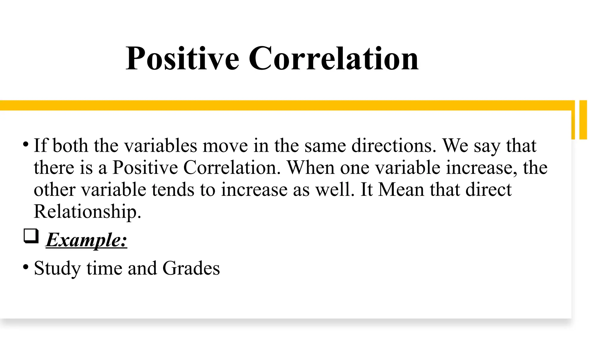 Positive Correlation
• If both the variables move in the same directions. We say that
there is a Positive Correlation. When one variable increase, the
other variable tends to increase as well. It Mean that direct
Relationship.
 Example:
• Study time and Grades
 
