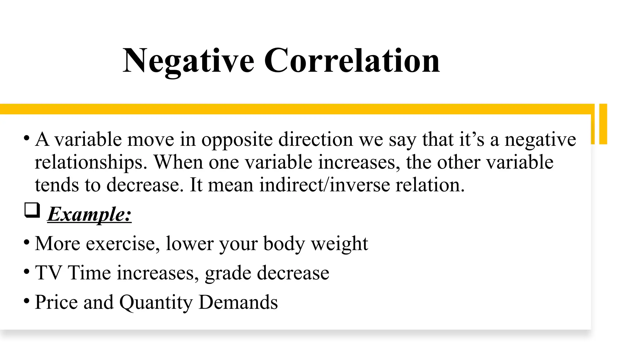 Negative Correlation
• A variable move in opposite direction we say that it’s a negative
relationships. When one variable increases, the other variable
tends to decrease. It mean indirect/inverse relation.
 Example:
• More exercise, lower your body weight
• TV Time increases, grade decrease
• Price and Quantity Demands
 