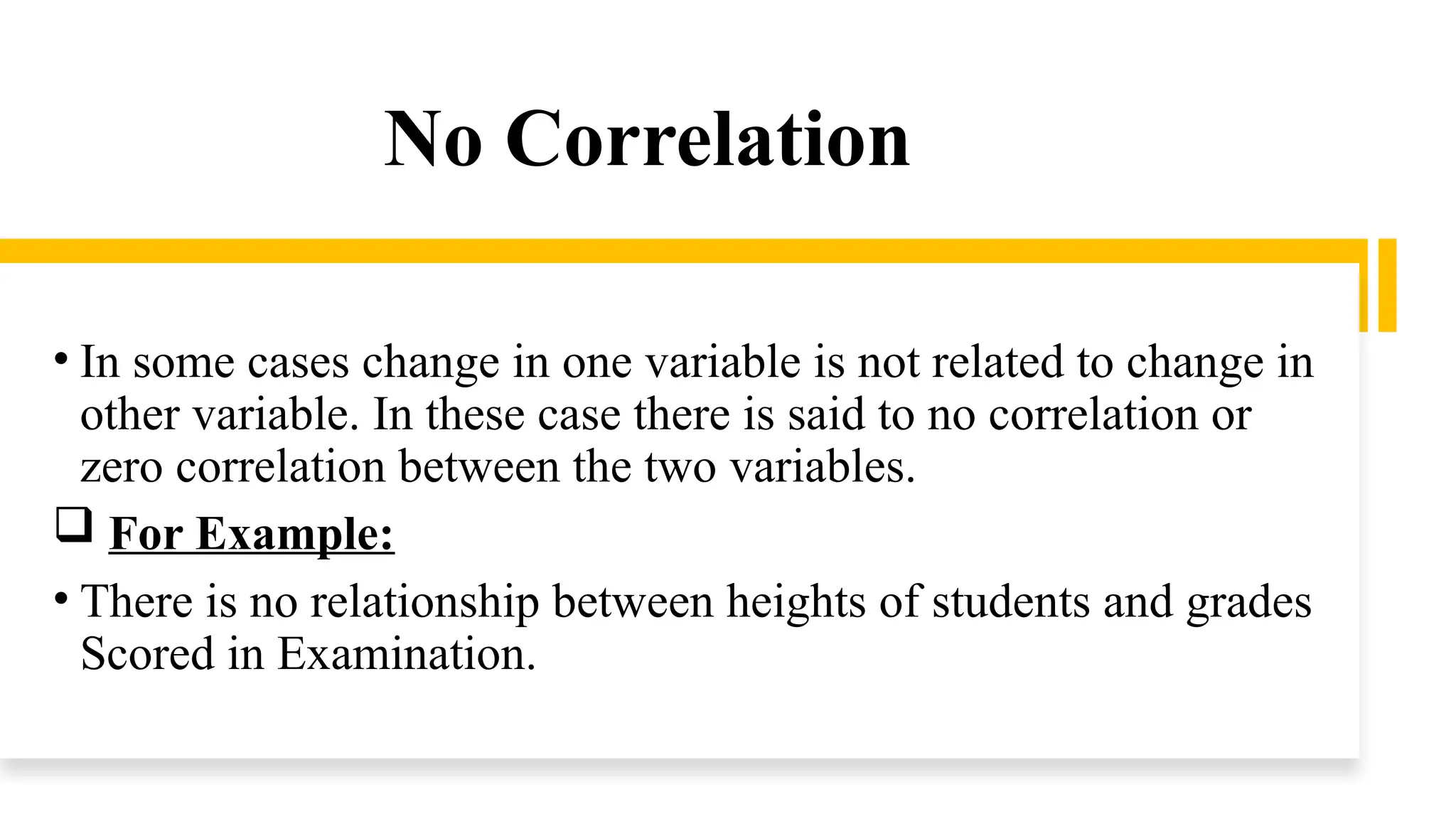 No Correlation
• In some cases change in one variable is not related to change in
other variable. In these case there is said to no correlation or
zero correlation between the two variables.
 For Example:
• There is no relationship between heights of students and grades
Scored in Examination.
 