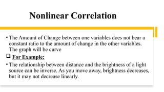 Nonlinear Correlation
• The Amount of Change between one variables does not bear a
constant ratio to the amount of change in the other variables.
The graph will be curve
 For Example:
• The relationship between distance and the brightness of a light
source can be inverse. As you move away, brightness decreases,
but it may not decrease linearly.
 