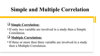 Simple and Multiple Correlation
 Simple Correlation:
• If only two variable are involved in a study then a Simple
Correlation.
 Multiple Correlation:
• If three or more then three variable are involved in a study
then a Multiple Correlation.
 