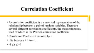 Correlation Coefficient
• A correlation coefficient is a numerical representation of the
relationship between a pair of random variables. There are
several different correlation coefficients, the most commonly
used of which is the Pearson correlation coefficient.
• Correlation Coefficient denoted by r.
• r lie between + 1 to -1.
• -1 ≤ r ≤ +1
 